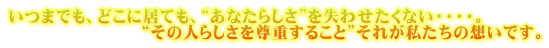 いつまでも、どこに居ても、“あなたらしさ”を失わせたくない・・・・。 　　　　　　　　“その人らしさを尊重すること”それが私たちの想いです。 